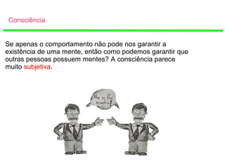 Consciência
Se apenas o comportamento não pode nos garantir a
existência de uma mente, então como podemos garantir que
outras pessoas possuem mentes? A consciência parece
muito subjetiva.
 
