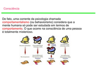 Consciência
De fato, uma corrente da psicologia chamada
comportamentalismo (ou behaviorismo) considera que a
mente humana só pode ser estudada em termos de
comportamento. O que ocorre na consciência de uma pessoa
é totalmente misterioso.
 