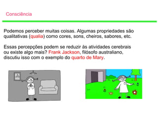 Consciência
Podemos perceber muitas coisas. Algumas propriedades são
qualitativas (qualia) como cores, sons, cheiros, sabores, etc.
Essas percepções podem se reduzir às atividades cerebrais
ou existe algo mais? Frank Jackson, filósofo australiano,
discutiu isso com o exemplo do quarto de Mary.
 