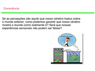 Consciência
Se as percepções são aquilo que nosso cérebro traduz sobre
o mundo exterior, como podemos garantir que nosso cérebro
mostra o mundo como realmente é? Será que nossas
experiências sensoriais não podem ser falsas?
 
