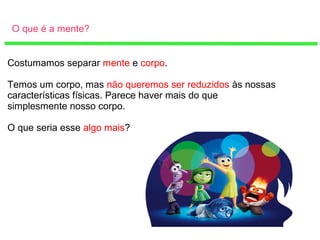 O que é a mente?
Costumamos separar mente e corpo.
Temos um corpo, mas não queremos ser reduzidos às nossas
características físicas. Parece haver mais do que
simplesmente nosso corpo.
O que seria esse algo mais?
 