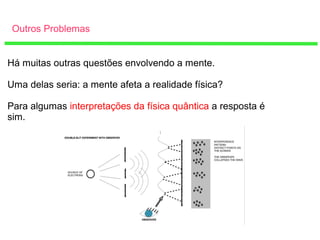 Outros Problemas
Há muitas outras questões envolvendo a mente.
Uma delas seria: a mente afeta a realidade física?
Para algumas interpretações da física quântica a resposta é
sim.
 