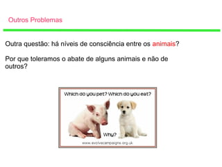 Outros Problemas
Outra questão: há níveis de consciência entre os animais?
Por que toleramos o abate de alguns animais e não de
outros?
 