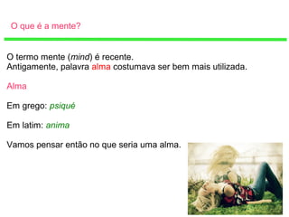 O que é a mente?
O termo mente (mind) é recente.
Antigamente, palavra alma costumava ser bem mais utilizada.
Alma
Em grego: psiqué
Em latim: anima
Vamos pensar então no que seria uma alma.
 