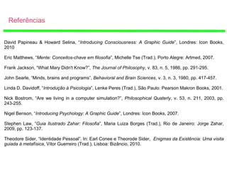 Referências
David Papineau & Howard Selina, “Introducing Consciousness: A Graphic Guide”, Londres: Icon Books,
2010
Eric Matthews, “Mente: Conceitos-chave em filosofia”, Michelle Tse (Trad.), Porto Alegre: Artmed, 2007.
Frank Jackson, “What Mary Didn't Know?”, The Journal of Philosophy, v. 83, n. 5, 1986, pp. 291-295.
John Searle, “Minds, brains and programs”, Behavioral and Brain Sciences, v. 3, n. 3, 1980, pp. 417-457.
Linda D. Davidoff, “Introdução à Psicologia”, Lenke Peres (Trad.), São Paulo: Pearson Makron Books, 2001.
Nick Bostrom, “Are we living in a computer simulation?”, Philosophical Quaterly, v. 53, n. 211, 2003, pp.
243-255.
Nigel Benson, “Introducing Psychology: A Graphic Guide”, Londres: Icon Books, 2007.
Stephen Law, “Guia Ilustrado Zahar: Filosofia”, Maria Luiza Borges (Trad.), Rio de Janeiro: Jorge Zahar,
2009, pp. 123-137.
Theodore Sider, “Identidade Pessoal”. In: Earl Conee e Theorode Sider, Enigmas da Existência: Uma visita
guiada à metafísica, Vítor Guerreiro (Trad.), Lisboa: Bizâncio, 2010.
 