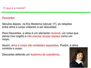 O que é a mente?
Descartes
Séculos depois, na Era Moderna (século 17), as relações
entre alma e corpo voltaram a ser discutidas.
Para Descartes, a alma é um elemento racional, um coisa que
pensa (res cogito) e não precisa ocupar espaço como um
corpo.
Assim, alma e corpo são entidades separadas. Porém, a alma
controla o corpo.
Descartes defende um dualismo de substância.
 