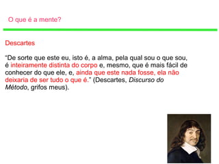 O que é a mente?
Descartes
“De sorte que este eu, isto é, a alma, pela qual sou o que sou,
é inteiramente distinta do corpo e, mesmo, que é mais fácil de
conhecer do que ele, e, ainda que este nada fosse, ela não
deixaria de ser tudo o que é.” (Descartes, Discurso do
Método, grifos meus).
 