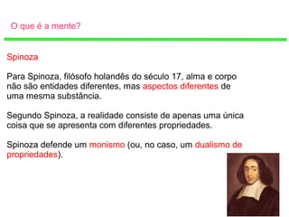 O que é a mente?
Spinoza
Para Spinoza, filósofo holandês do século 17, alma e corpo
não são entidades diferentes, mas aspectos diferentes de
uma mesma substância.
Segundo Spinoza, a realidade consiste de apenas uma única
coisa que se apresenta com diferentes propriedades.
Spinoza defende um monismo (ou, no caso, um dualismo de
propriedades).
 