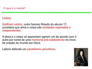 O que é a mente?
Leibniz
Gottfried Leibniz, outro famoso filósofo do século 17,
considera que alma e corpo são entidades separadas e
independentes.
A alma e o corpo só aparentam agirem um de acordo com o
outro por conta de uma harmonia pré-estabelecida no início
da criação do mundo por Deus.
Leibniz defende um paralelismo psicofísico.
 