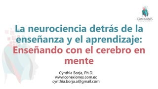 La neurociencia detrás de la
enseñanza y el aprendizaje:
Enseñando con el cerebro en
mente
Cynthia Borja, Ph.D.
www.conexiones.com.ec
cynthia.borja.a@gmail.com
 