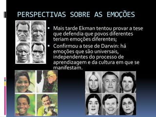PERSPECTIVAS SOBRE AS EMOÇÕES
 Mais tarde Ekman tentou provar a tese
que defendia que povos diferentes
teriam emoções diferentes;
 Confirmou a tese de Darwin: há
emoções que são universais,
independentes do processo de
aprendizagem e da cultura em que se
manifestam.
 