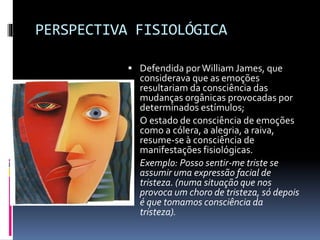 PERSPECTIVA FISIOLÓGICA
 Defendida porWilliam James, que
considerava que as emoções
resultariam da consciência das
mudanças orgânicas provocadas por
determinados estímulos;
 O estado de consciência de emoções
como a cólera, a alegria, a raiva,
resume-se à consciência de
manifestações fisiológicas.
 Exemplo: Posso sentir-me triste se
assumir uma expressão facial de
tristeza. (numa situação que nos
provoca um choro de tristeza, só depois
é que tomamos consciência da
tristeza).
 