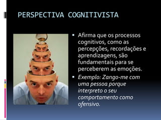 PERSPECTIVA COGNITIVISTA
 Afirma que os processos
cognitivos, como as
percepções, recordações e
aprendizagens, são
fundamentais para se
perceberem as emoções.
 Exemplo: Zango-me com
uma pessoa porque
interpreto o seu
comportamento como
ofensivo.
 