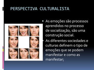 PERSPECTIVA CULTURALISTA
 As emoções são processos
aprendidos no processo
de socialização, são uma
construção social.
 As diferentes sociedades e
culturas definem o tipo de
emoções que se podem
manifestar e como as
manifestar;
 