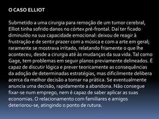 O CASO ELLIOT
Submetido a uma cirurgia para remoção de um tumor cerebral,
Elliot tinha sofrido danos no córtex pré-frontal. Daí ter ficado
diminuído na sua capacidade emocional: deixou de reagir à
frustração e de sentir prazer com a música e com a arte em geral;
raramente se mostrava irritado, relatando friamente o que lhe
aconteceu, desde a cirurgia até às mudanças da sua vida.Tal como
Gage, tem problemas em seguir planos previamente delineados. É
capaz de discutir lógica e prever teoricamente as consequências
da adoção de determinadas estratégias, mas dificilmente delibera
acerca da melhor decisão a tomar na prática. Se eventualmente
anuncia uma decisão, rapidamente a abandona. Não consegue
fixar-se num emprego, nem é capaz de saber aplicar as suas
economias. O relacionamento com familiares e amigos
deteriorou-se, atingindo o ponto de rutura.
 