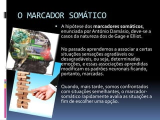O MARCADOR SOMÁTICO
 A hipótese dos marcadores somáticos,
enunciada por António Damásio, deve-se a
casos da natureza dos de Gage e Elliot.
 No passado aprendemos a associar a certas
situações sensações agradáveis ou
desagradáveis, ou seja, determinadas
emoções, e essas associações aprendidas
modificam os padrões neuronais ficando,
portanto, marcadas.
 Quando, mais tarde, somos confrontados
com situações semelhantes, o marcador-
somático rapidamente avalia as situações a
fim de escolher uma opção.
 