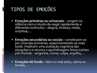 TIPOS DE EMOÇÕES
 Emoções primárias ou universais – surgem na
infância com o intuito de reagir rapidamente a
diferentes estímulos – alegria, tristeza, medo,
surpresa,...
 Emoções secundárias ou sociais – constituem-se
por cima das primárias, experimentando-se mais
tarde. Implicam uma avaliação cognitiva das
situações e o recurso a aprendizagens feitas (córtex
pré-frontal) - vergonha, ciúme, culpa, orgulho,...
 Emoções de fundo – bem ou mal-estar, calma ou
tensão,...
 