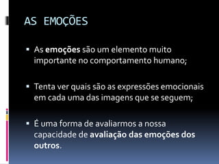 AS EMOÇÕES
 As emoções são um elemento muito
importante no comportamento humano;
 Tenta ver quais são as expressões emocionais
em cada uma das imagens que se seguem;
 É uma forma de avaliarmos a nossa
capacidade de avaliação das emoções dos
outros.
 