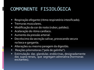COMPONENTE FISIOLÓGICA
 Respiração ofegante (ritmo respiratório intesificado).
 Tremuras musculares.
 Modificação da cor do rosto (rubor; palidez).
 Acelaração do ritmo cardíaco.
 Aumento da pressão arterial.
 Decréscimo da secreção salivar, provocando secura
na boca e garganta.
 Alterações ou mesmo paragem da digestão.
 Reações pilomotoras (“pele de galinha”).
 Estimulação das glandulas endócrinas, designadamente
das supra-renais, que segregam adrenalina (hormonas
excitantes).
 