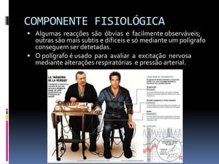 COMPONENTE FISIOLÓGICA
 Algumas reacções são óbvias e facilmente observáveis;
outras são mais subtis e dificeis e só mediante um polígrafo
conseguem ser detetadas.
 O polígrafo é usado para avaliar a excitação nervosa
mediante alterações respiratórias e pressão arterial.
 