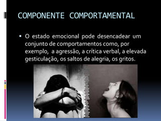 COMPONENTE COMPORTAMENTAL
 O estado emocional pode desencadear um
conjunto de comportamentos como, por
exemplo, a agressão, a crítica verbal, a elevada
gesticulação, os saltos de alegria, os gritos.
 