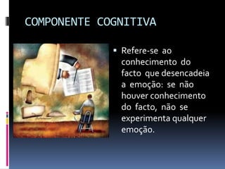 COMPONENTE COGNITIVA
 Refere-se ao
conhecimento do
facto que desencadeia
a emoção: se não
houver conhecimento
do facto, não se
experimenta qualquer
emoção.
 