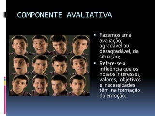 COMPONENTE AVALIATIVA
 Fazemos uma
avaliação,
agradável ou
desagradável, da
situação;
 Refere-se à
influência que os
nossos interesses,
valores, objetivos
e necessidades
têm na formação
da emoção.
 