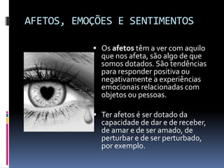 AFETOS, EMOÇÕES E SENTIMENTOS
 Os afetos têm a ver com aquilo
que nos afeta, são algo de que
somos dotados. São tendências
para responder positiva ou
negativamente a experiências
emocionais relacionadas com
objetos ou pessoas.
 Ter afetos é ser dotado da
capacidade de dar e de receber,
de amar e de ser amado, de
perturbar e de ser perturbado,
por exemplo.
 