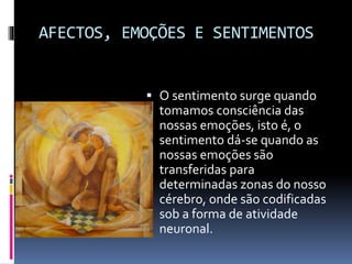 AFECTOS, EMOÇÕES E SENTIMENTOS
 O sentimento surge quando
tomamos consciência das
nossas emoções, isto é, o
sentimento dá-se quando as
nossas emoções são
transferidas para
determinadas zonas do nosso
cérebro, onde são codificadas
sob a forma de atividade
neuronal.
 
