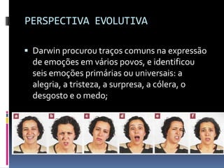 PERSPECTIVA EVOLUTIVA

 Darwin procurou traços comuns na expressão
  de emoções em vários povos, e identificou
  seis emoções primárias ou universais: a
  alegria, a tristeza, a surpresa, a cólera, o
  desgosto e o medo;
 