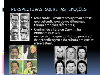 PERSPECTIVAS SOBRE AS EMOÇÕES
        Mais tarde Ekman tentou provar a tese
         que defendia que povos diferentes
         teriam emoções diferentes;
        Confirmou a tese de Darwin: há
         emoções que são
         universais, independentes do processo
         de aprendizagem e da cultura em que se
         manifestam.
 
