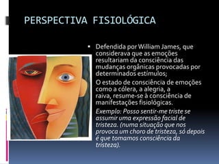 PERSPECTIVA FISIOLÓGICA

            Defendida por William James, que
             considerava que as emoções
             resultariam da consciência das
             mudanças orgânicas provocadas por
             determinados estímulos;
            O estado de consciência de emoções
             como a cólera, a alegria, a
             raiva, resume-se à consciência de
             manifestações fisiológicas.
            Exemplo: Posso sentir-me triste se
             assumir uma expressão facial de
             tristeza. (numa situação que nos
             provoca um choro de tristeza, só depois
             é que tomamos consciência da
             tristeza).
 