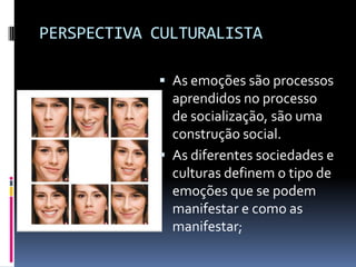 PERSPECTIVA CULTURALISTA

             As emoções são processos
              aprendidos no processo
              de socialização, são uma
              construção social.
             As diferentes sociedades e
              culturas definem o tipo de
              emoções que se podem
              manifestar e como as
              manifestar;
 