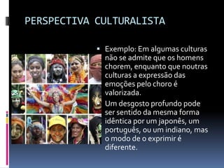 PERSPECTIVA CULTURALISTA

             Exemplo: Em algumas culturas
              não se admite que os homens
              chorem, enquanto que noutras
              culturas a expressão das
              emoções pelo choro é
              valorizada.
             Um desgosto profundo pode
              ser sentido da mesma forma
              idêntica por um japonês, um
              português, ou um indiano, mas
              o modo de o exprimir é
              diferente.
 