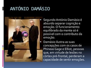 ANTÓNIO DAMÁSIO

            Segundo António Damásio é
             absurdo separar cognição e
             emoção. O funcionamento
             equilibrado da mente só é
             possível com o contributo da
             emoção.
            Damásio ilustra as suas
             concepções com os casos de
             Phineas Gage e Elliot, pessoas
             que, em virtude de lesões no
             córtex pré-frontal, perderam a
             capacidade de sentir emoções.
 