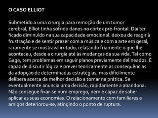 O CASO ELLIOT

Submetido a uma cirurgia para remoção de um tumor
cerebral, Elliot tinha sofrido danos no córtex pré-frontal. Daí ter
ficado diminuído na sua capacidade emocional: deixou de reagir à
frustração e de sentir prazer com a música e com a arte em geral;
raramente se mostrava irritado, relatando friamente o que lhe
aconteceu, desde a cirurgia até às mudanças da sua vida. Tal como
Gage, tem problemas em seguir planos previamente delineados. É
capaz de discutir lógica e prever teoricamente as consequências
da adopção de determinadas estratégias, mas dificilmente
delibera acerca da melhor decisão a tomar na prática. Se
eventualmente anuncia uma decisão, rapidamente a abandona.
Não consegue fixar-se num emprego, nem é capaz de saber
aplicar as suas economias. O relacionamento com familiares e
amigos deteriorou-se, atingindo o ponto de ruptura.
 