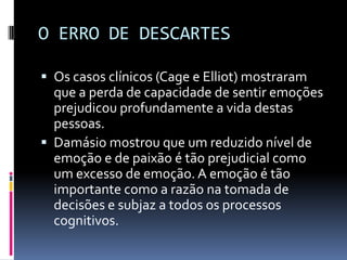 O ERRO DE DESCARTES

 Os casos clínicos (Cage e Elliot) mostraram
  que a perda de capacidade de sentir emoções
  prejudicou profundamente a vida destas
  pessoas.
 Damásio mostrou que um reduzido nível de
  emoção e de paixão é tão prejudicial como
  um excesso de emoção. A emoção é tão
  importante como a razão na tomada de
  decisões e subjaz a todos os processos
  cognitivos.
 