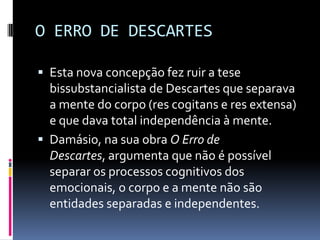 O ERRO DE DESCARTES

 Esta nova concepção fez ruir a tese
  bissubstancialista de Descartes que separava
  a mente do corpo (res cogitans e res extensa)
  e que dava total independência à mente.
 Damásio, na sua obra O Erro de
  Descartes, argumenta que não é possível
  separar os processos cognitivos dos
  emocionais, o corpo e a mente não são
  entidades separadas e independentes.
 