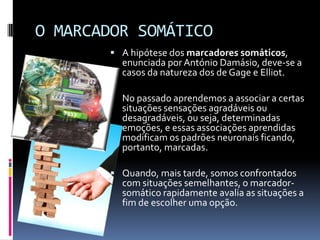 O MARCADOR SOMÁTICO
         A hipótese dos marcadores somáticos,
          enunciada por António Damásio, deve-se a
          casos da natureza dos de Gage e Elliot.

         No passado aprendemos a associar a certas
          situações sensações agradáveis ou
          desagradáveis, ou seja, determinadas
          emoções, e essas associações aprendidas
          modificam os padrões neuronais ficando,
          portanto, marcadas.

         Quando, mais tarde, somos confrontados
          com situações semelhantes, o marcador-
          somático rapidamente avalia as situações a
          fim de escolher uma opção.
 