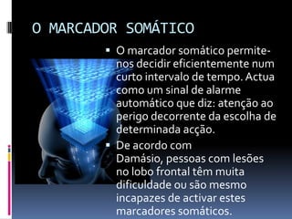 O MARCADOR SOMÁTICO
         O marcador somático permite-
          nos decidir eficientemente num
          curto intervalo de tempo. Actua
          como um sinal de alarme
          automático que diz: atenção ao
          perigo decorrente da escolha de
          determinada acção.
         De acordo com
          Damásio, pessoas com lesões
          no lobo frontal têm muita
          dificuldade ou são mesmo
          incapazes de activar estes
          marcadores somáticos.
 