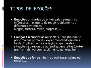 TIPOS DE EMOÇÕES

 Emoções primárias ou universais – surgem na
  infância com o intuito de reagir rapidamente a
  diferentes estímulos –
  alegria, tristeza, medo, surpresa,...

 Emoções secundárias ou sociais – constituem-se
  por cima das primárias, experimentando-se mais
  tarde. Implicam uma avaliação cognitiva das
  situações e o recurso a aprendizagens feitas (córtex
  pré-frontal) - vergonha, ciúme, culpa, orgulho,...

 Emoções de fundo – bem ou mal-estar, calma ou
  tensão,...
 