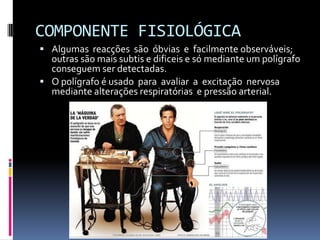 COMPONENTE FISIOLÓGICA
 Algumas reacções são óbvias e facilmente observáveis;
  outras são mais subtis e dificeis e só mediante um polígrafo
  conseguem ser detectadas.
 O polígrafo é usado para avaliar a excitação nervosa
  mediante alterações respiratórias e pressão arterial.
 