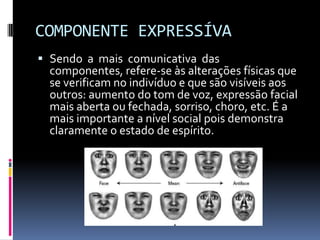 COMPONENTE EXPRESSÍVA
 Sendo a mais comunicativa das
  componentes, refere-se às alterações físicas que
  se verificam no indivíduo e que são visíveis aos
  outros: aumento do tom de voz, expressão facial
  mais aberta ou fechada, sorriso, choro, etc. É a
  mais importante a nível social pois demonstra
  claramente o estado de espírito.
 