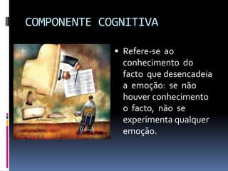 COMPONENTE COGNITIVA

              Refere-se ao
               conhecimento do
               facto que desencadeia
               a emoção: se não
               houver conhecimento
               o facto, não se
               experimenta qualquer
               emoção.
 