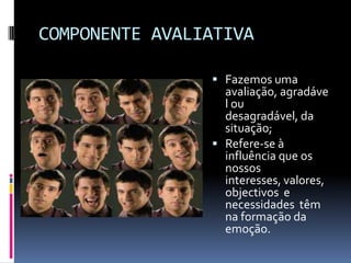 COMPONENTE AVALIATIVA

                 Fazemos uma
                  avaliação, agradáve
                  l ou
                  desagradável, da
                  situação;
                 Refere-se à
                  influência que os
                  nossos
                  interesses, valores,
                  objectivos e
                  necessidades têm
                  na formação da
                  emoção.
 