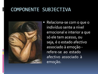 COMPONENTE SUBJECTIVA

            Relaciona-se com o que o
             indivíduo sente a nível
             emocional e interior a que
             só ele tem acesso, ou
             seja, é o estado afectivo
             associado à emoção -
             refere-se ao estado
             afectivo associado à
             emoção.
 