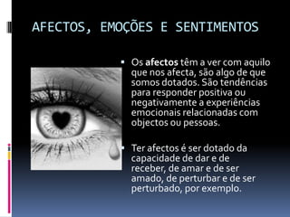 AFECTOS, EMOÇÕES E SENTIMENTOS

            Os afectos têm a ver com aquilo
             que nos afecta, são algo de que
             somos dotados. São tendências
             para responder positiva ou
             negativamente a experiências
             emocionais relacionadas com
             objectos ou pessoas.

            Ter afectos é ser dotado da
             capacidade de dar e de
             receber, de amar e de ser
             amado, de perturbar e de ser
             perturbado, por exemplo.
 