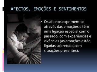 AFECTOS, EMOÇÕES E SENTIMENTOS

            Os afectos exprimem-se
             através das emoções e têm
             uma ligação especial com o
             passado, com experiências e
             vivências (as emoções estão
             ligadas sobretudo com
             situações presentes).
 