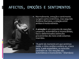 AFECTOS, EMOÇÕES E SENTIMENTOS

            Normalmente, emoção e sentimento
             surgem como sinónimos, mas segundo
             António Damásio, a relação entre
             ambos é muito estreita.

            A emoção é um conjunto de reacções
             corporais, automáticas e inconscientes,
             face a determinados estímulos
             provenientes do meio onde estamos
             inseridos.

            “A partir do momento em que sentimos
             medo, o ritmo cardíaco acelera-se, a boca
             seca, a pele empalidece, os músculos
             contraem-se. Tais reacções são
             automáticas e inconscientes.” (Damásio)
 
