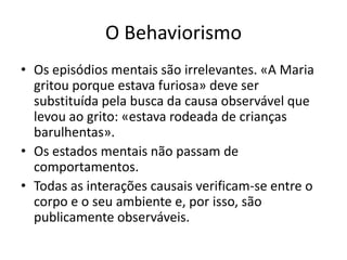 O Behaviorismo
• Os episódios mentais são irrelevantes. «A Maria
  gritou porque estava furiosa» deve ser
  substituída pela busca da causa observável que
  levou ao grito: «estava rodeada de crianças
  barulhentas».
• Os estados mentais não passam de
  comportamentos.
• Todas as interações causais verificam-se entre o
  corpo e o seu ambiente e, por isso, são
  publicamente observáveis.
 